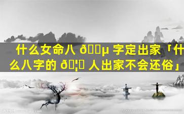 什么女命八 🐵 字定出家「什么八字的 🦄 人出家不会还俗」